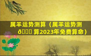 属羊运势测算（属羊运势测 🐋 算2023年免费算命）